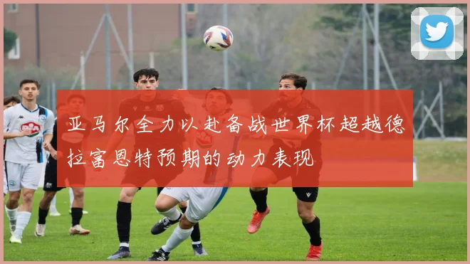 亚马尔全力以赴备战世界杯超越德拉富恩特预期的动力表现