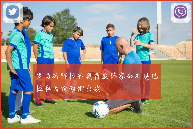 罗马对阵拉齐奥首发阵容公布迪巴拉和马伦领衔出战
