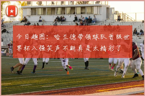 今日趣图：哈兰德带领球队晋级世界杯八强笑声不断真是太精彩了