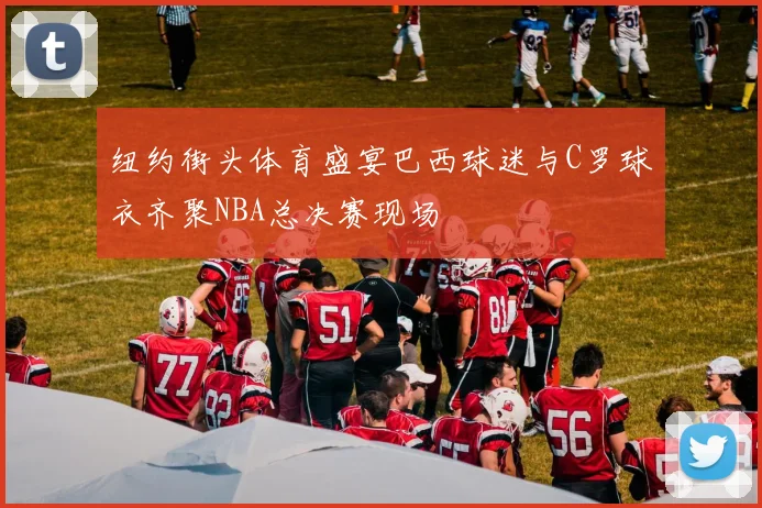 纽约街头体育盛宴巴西球迷与C罗球衣齐聚NBA总决赛现场