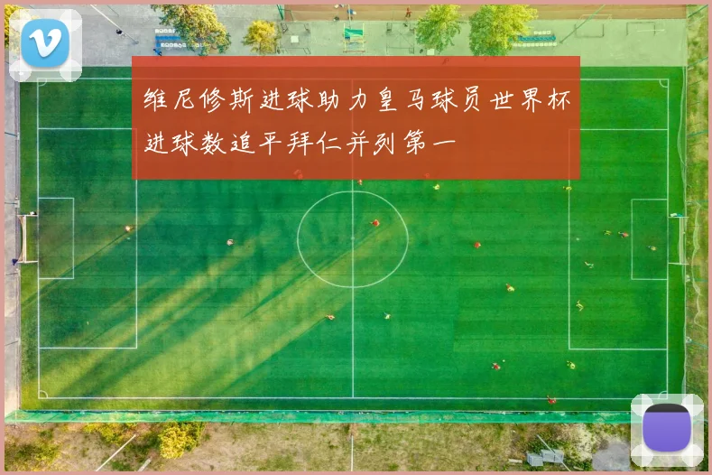 维尼修斯进球助力皇马球员世界杯进球数追平拜仁并列第一