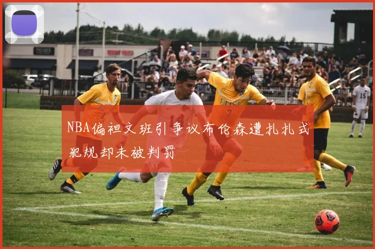 NBA偏袒文班引争议布伦森遭扎扎式犯规却未被判罚