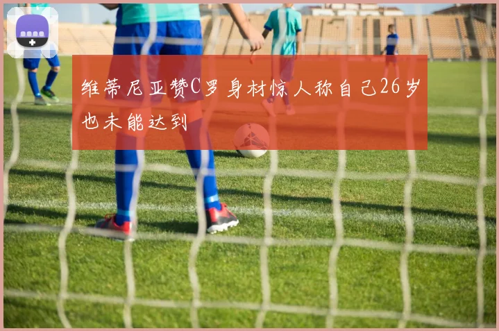 维蒂尼亚赞C罗身材惊人称自己26岁也未能达到