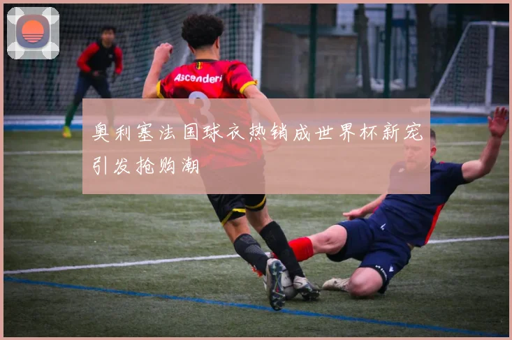 奥利塞法国球衣热销成世界杯新宠引发抢购潮