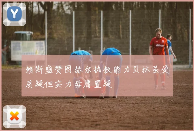 赖斯盛赞图赫尔执教能力贝林虽受质疑但实力毋庸置疑