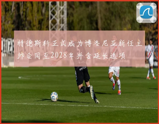 特德斯科正式成为博洛尼亚新任主帅合同至2028年并含延长选项