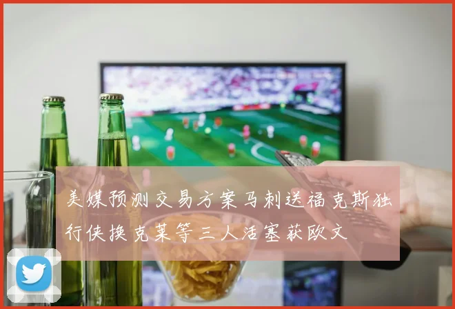 美媒预测交易方案马刺送福克斯独行侠换克莱等三人活塞获欧文