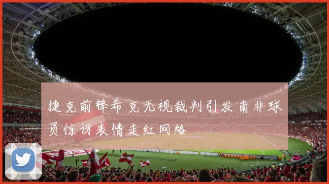 捷克前锋希克无视裁判引发南非球员惊讶表情走红网络