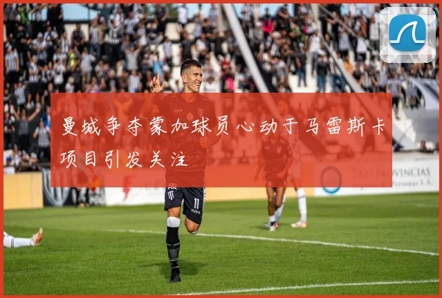 曼城争夺蒙加球员心动于马雷斯卡项目引发关注